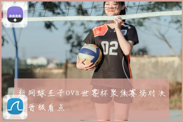 新网球王子ova世界杯聚焦赛场对决与晋级看点