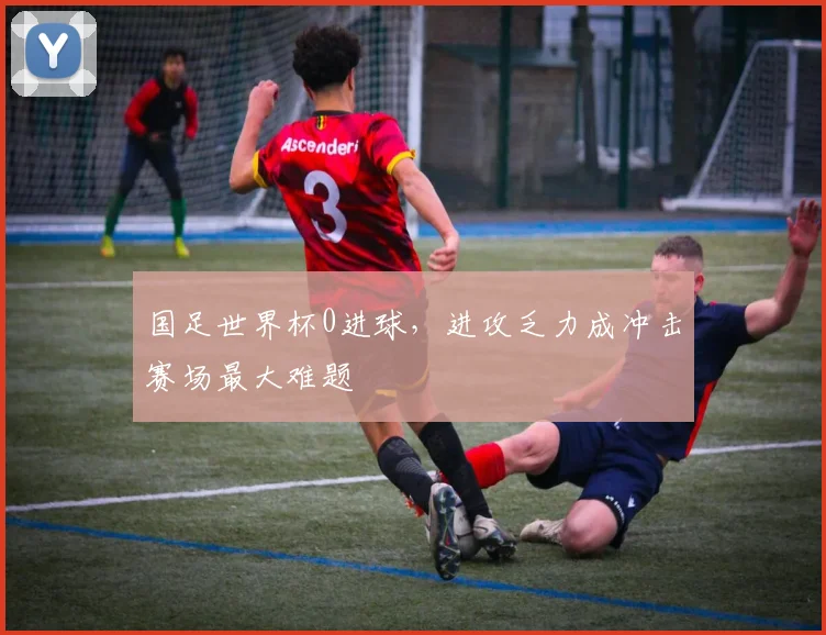 国足世界杯0进球,进攻乏力成冲击赛场最大难题